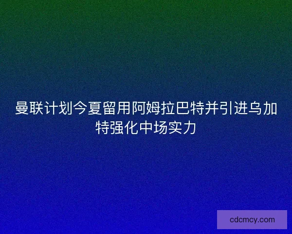 曼联计划今夏留用阿姆拉巴特并引进乌加特强化中场实力