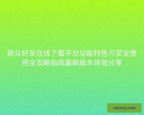联众好友在线下载平台功能特色与安全使用全攻略指南最新版本体验分享