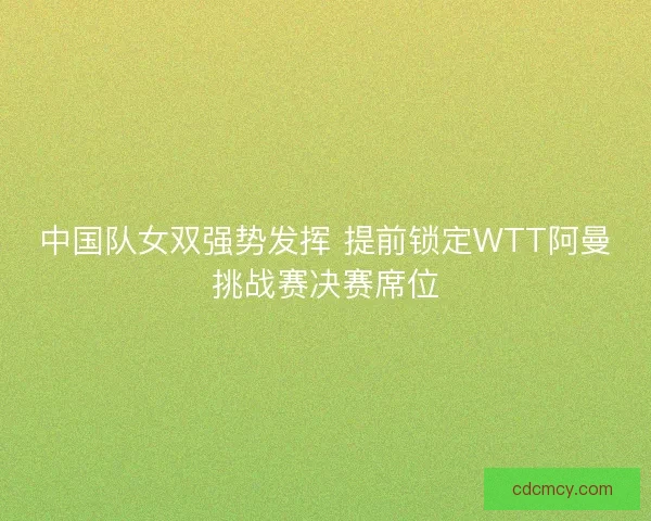 中国队女双强势发挥 提前锁定WTT阿曼挑战赛决赛席位