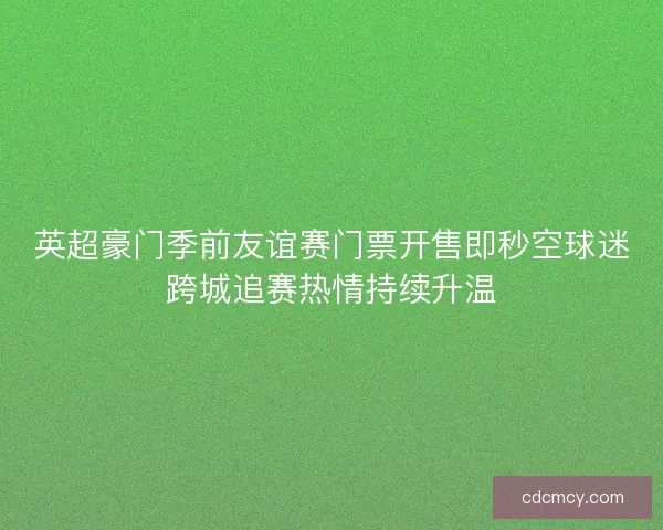 英超豪门季前友谊赛门票开售即秒空球迷跨城追赛热情持续升温