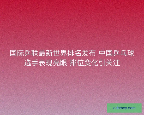 国际乒联最新世界排名发布 中国乒乓球选手表现亮眼 排位变化引关注