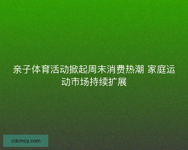 亲子体育活动掀起周末消费热潮 家庭运动市场持续扩展