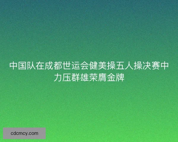 中国队在成都世运会健美操五人操决赛中力压群雄荣膺金牌